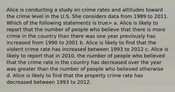 Alice is conducting a study on crime rates and attitudes toward the crime level in the U.S. She considers data from 1989 to 2011. Which of the following statements is true> a. Alice is likely to report that the number of people who believe that there is more crime in the country than there was one year previously has increased from 1990 to 2001 b. Alice is likely to find that the violent crime rate has increased between 1993 to 2012 c. Alice is likely to report that in 2010, the number of people who believed that the crime rate in the country has decreased over the year was greater than the number of people who believed otherwise d. Alice is likely to find that the property crime rate has decreased between 1993 to 2012.