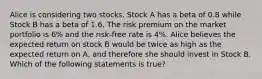 Alice is considering two stocks. Stock A has a beta of 0.8 while Stock B has a beta of 1.6. The risk premium on the market portfolio is 6% and the risk-free rate is 4%. Alice believes the expected return on stock B would be twice as high as the expected return on A, and therefore she should invest in Stock B. Which of the following statements is true?