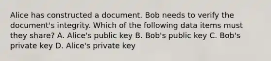 Alice has constructed a document. Bob needs to verify the document's integrity. Which of the following data items must they share? A. Alice's public key B. Bob's public key C. Bob's private key D. Alice's private key