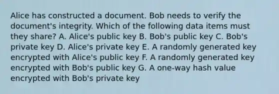 Alice has constructed a document. Bob needs to verify the document's integrity. Which of the following data items must they share? A. Alice's public key B. Bob's public key C. Bob's private key D. Alice's private key E. A randomly generated key encrypted with Alice's public key F. A randomly generated key encrypted with Bob's public key G. A one-way hash value encrypted with Bob's private key