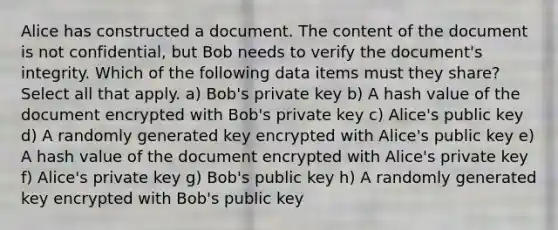 Alice has constructed a document. The content of the document is not confidential, but Bob needs to verify the document's integrity. Which of the following data items must they share? Select all that apply. a) Bob's private key b) A hash value of the document encrypted with Bob's private key c) Alice's public key d) A randomly generated key encrypted with Alice's public key e) A hash value of the document encrypted with Alice's private key f) Alice's private key g) Bob's public key h) A randomly generated key encrypted with Bob's public key