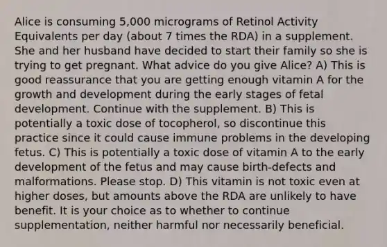 Alice is consuming 5,000 micrograms of Retinol Activity Equivalents per day (about 7 times the RDA) in a supplement. She and her husband have decided to start their family so she is trying to get pregnant. What advice do you give Alice? A) This is good reassurance that you are getting enough vitamin A for the growth and development during the early stages of fetal development. Continue with the supplement. B) This is potentially a toxic dose of tocopherol, so discontinue this practice since it could cause immune problems in the developing fetus. C) This is potentially a toxic dose of vitamin A to the early development of the fetus and may cause birth-defects and malformations. Please stop. D) This vitamin is not toxic even at higher doses, but amounts above the RDA are unlikely to have benefit. It is your choice as to whether to continue supplementation, neither harmful nor necessarily beneficial.