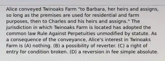 Alice conveyed Twinoaks Farm "to Barbara, her heirs and assigns, so long as the premises are used for residential and farm purposes, then to Charles and his heirs and assigns." The jurisdiction in which Twinoaks Farm is located has adopted the common law Rule Against Perpetuities unmodified by statute. As a consequence of the conveyance, Alice's interest in Twinoaks Farm is (A) nothing. (B) a possibility of reverter. (C) a right of entry for condition broken. (D) a reversion in fee simple absolute.