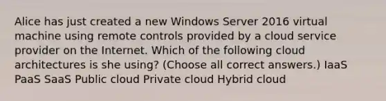 Alice has just created a new Windows Server 2016 virtual machine using remote controls provided by a cloud service provider on the Internet. Which of the following cloud architectures is she using? (Choose all correct answers.) IaaS PaaS SaaS Public cloud Private cloud Hybrid cloud