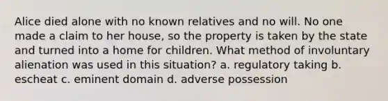 Alice died alone with no known relatives and no will. No one made a claim to her house, so the property is taken by the state and turned into a home for children. What method of involuntary alienation was used in this situation? a. regulatory taking b. escheat c. eminent domain d. adverse possession