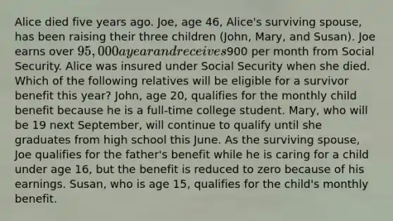 Alice died five years ago. Joe, age 46, Alice's surviving spouse, has been raising their three children (John, Mary, and Susan). Joe earns over 95,000 a year and receives900 per month from Social Security. Alice was insured under Social Security when she died. Which of the following relatives will be eligible for a survivor benefit this year? John, age 20, qualifies for the monthly child benefit because he is a full-time college student. Mary, who will be 19 next September, will continue to qualify until she graduates from high school this June. As the surviving spouse, Joe qualifies for the father's benefit while he is caring for a child under age 16, but the benefit is reduced to zero because of his earnings. Susan, who is age 15, qualifies for the child's monthly benefit.