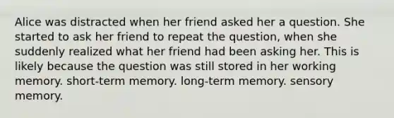 Alice was distracted when her friend asked her a question. She started to ask her friend to repeat the question, when she suddenly realized what her friend had been asking her. This is likely because the question was still stored in her working memory. short-term memory. long-term memory. sensory memory.