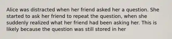 Alice was distracted when her friend asked her a question. She started to ask her friend to repeat the question, when she suddenly realized what her friend had been asking her. This is likely because the question was still stored in her