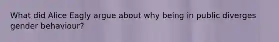 What did Alice Eagly argue about why being in public diverges gender behaviour?