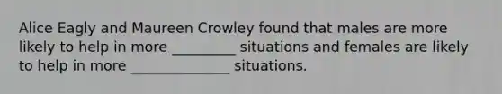 Alice Eagly and Maureen Crowley found that males are more likely to help in more _________ situations and females are likely to help in more ______________ situations.