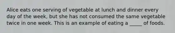 Alice eats one serving of vegetable at lunch and dinner every day of the week, but she has not consumed the same vegetable twice in one week. This is an example of eating a _____ of foods.