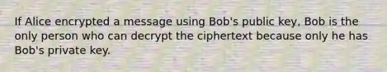 If Alice encrypted a message using Bob's public key, Bob is the only person who can decrypt the ciphertext because only he has Bob's private key.