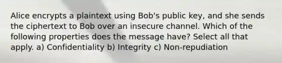 Alice encrypts a plaintext using Bob's public key, and she sends the ciphertext to Bob over an insecure channel. Which of the following properties does the message have? Select all that apply. a) Confidentiality b) Integrity c) Non-repudiation