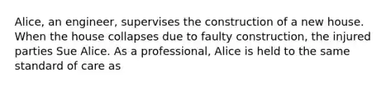 Alice, an engineer, supervises the construction of a new house. When the house collapses due to faulty construction, the injured parties Sue Alice. As a professional, Alice is held to the same standard of care as