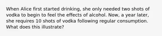 When Alice first started drinking, she only needed two shots of vodka to begin to feel the effects of alcohol. Now, a year later, she requires 10 shots of vodka following regular consumption. What does this illustrate?