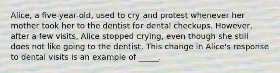 Alice, a five-year-old, used to cry and protest whenever her mother took her to the dentist for dental checkups. However, after a few visits, Alice stopped crying, even though she still does not like going to the dentist. This change in Alice's response to dental visits is an example of _____.