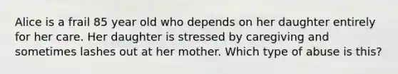 Alice is a frail 85 year old who depends on her daughter entirely for her care. Her daughter is stressed by caregiving and sometimes lashes out at her mother. Which type of abuse is this?