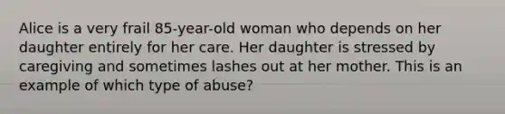 Alice is a very frail 85-year-old woman who depends on her daughter entirely for her care. Her daughter is stressed by caregiving and sometimes lashes out at her mother. This is an example of which type of abuse?