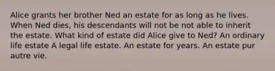 Alice grants her brother Ned an estate for as long as he lives. When Ned dies, his descendants will not be not able to inherit the estate. What kind of estate did Alice give to Ned? An ordinary life estate A legal life estate. An estate for years. An estate pur autre vie.