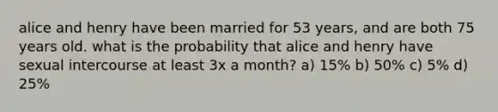 alice and henry have been married for 53 years, and are both 75 years old. what is the probability that alice and henry have sexual intercourse at least 3x a month? a) 15% b) 50% c) 5% d) 25%