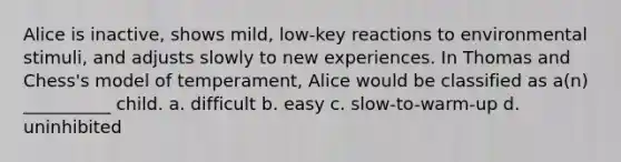 Alice is inactive, shows mild, low-key reactions to environmental stimuli, and adjusts slowly to new experiences. In Thomas and Chess's model of temperament, Alice would be classified as a(n) __________ child. a. difficult b. easy c. slow-to-warm-up d. uninhibited