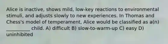 Alice is inactive, shows mild, low-key reactions to environmental stimuli, and adjusts slowly to new experiences. In Thomas and Chess's model of temperament, Alice would be classified as a(n) __________ child. A) difficult B) slow-to-warm-up C) easy D) uninhibited