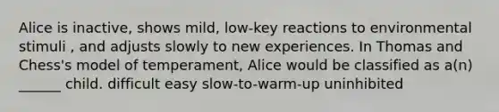 Alice is inactive, shows mild, low-key reactions to environmental stimuli , and adjusts slowly to new experiences. In Thomas and Chess's model of temperament, Alice would be classified as a(n) ______ child. difficult easy slow-to-warm-up uninhibited