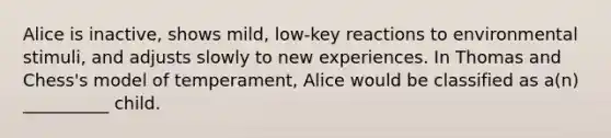 Alice is inactive, shows mild, low-key reactions to environmental stimuli, and adjusts slowly to new experiences. In Thomas and Chess's model of temperament, Alice would be classified as a(n) __________ child.