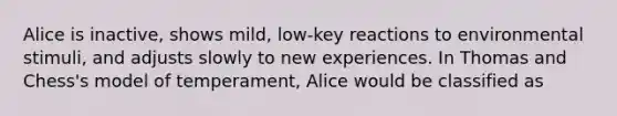 Alice is inactive, shows mild, low-key reactions to environmental stimuli, and adjusts slowly to new experiences. In Thomas and Chess's model of temperament, Alice would be classified as