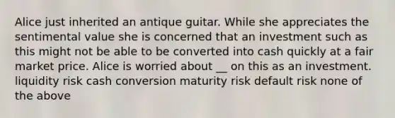 Alice just inherited an antique guitar. While she appreciates the sentimental value she is concerned that an investment such as this might not be able to be converted into cash quickly at a fair market price. Alice is worried about __ on this as an investment. liquidity risk cash conversion maturity risk default risk none of the above