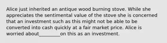 Alice just inherited an antique wood burning stove. While she appreciates the sentimental value of the stove she is concerned that an investment such as this might not be able to be converted into cash quickly at a fair market price. Alice is worried about_________on this as an investment.