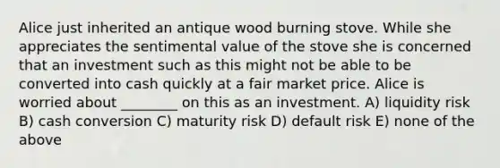 Alice just inherited an antique wood burning stove. While she appreciates the sentimental value of the stove she is concerned that an investment such as this might not be able to be converted into cash quickly at a fair market price. Alice is worried about ________ on this as an investment. A) liquidity risk B) cash conversion C) maturity risk D) default risk E) none of the above