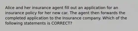 Alice and her insurance agent fill out an application for an insurance policy for her new car. The agent then forwards the completed application to the Insurance company. Which of the following statements is CORRECT?