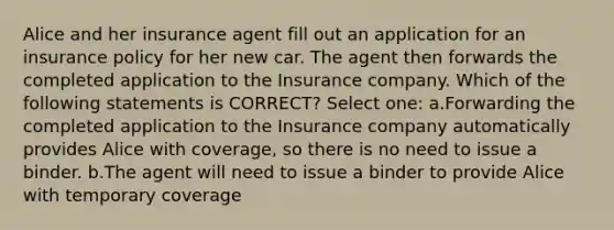 Alice and her insurance agent fill out an application for an insurance policy for her new car. The agent then forwards the completed application to the Insurance company. Which of the following statements is CORRECT? Select one: a.Forwarding the completed application to the Insurance company automatically provides Alice with coverage, so there is no need to issue a binder. b.The agent will need to issue a binder to provide Alice with temporary coverage