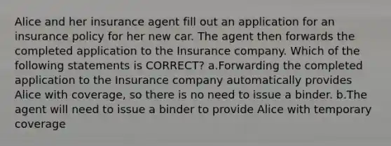 Alice and her insurance agent fill out an application for an insurance policy for her new car. The agent then forwards the completed application to the Insurance company. Which of the following statements is CORRECT? a.Forwarding the completed application to the Insurance company automatically provides Alice with coverage, so there is no need to issue a binder. b.The agent will need to issue a binder to provide Alice with temporary coverage