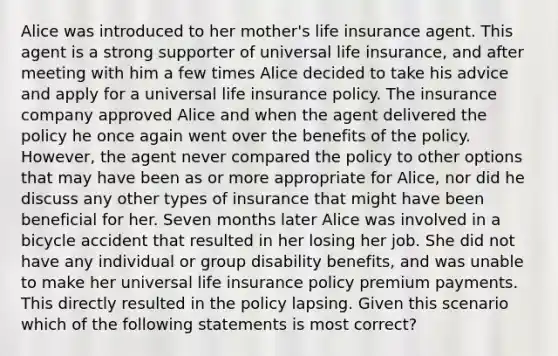 Alice was introduced to her mother's life insurance agent. This agent is a strong supporter of universal life insurance, and after meeting with him a few times Alice decided to take his advice and apply for a universal life insurance policy. The insurance company approved Alice and when the agent delivered the policy he once again went over the benefits of the policy. However, the agent never compared the policy to other options that may have been as or more appropriate for Alice, nor did he discuss any other types of insurance that might have been beneficial for her. Seven months later Alice was involved in a bicycle accident that resulted in her losing her job. She did not have any individual or group disability benefits, and was unable to make her universal life insurance policy premium payments. This directly resulted in the policy lapsing. Given this scenario which of the following statements is most correct?