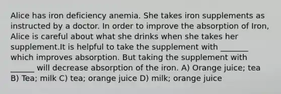 Alice has iron deficiency anemia. She takes iron supplements as instructed by a doctor. In order to improve the absorption of Iron, Alice is careful about what she drinks when she takes her supplement.It is helpful to take the supplement with _______ which improves absorption. But taking the supplement with ______ will decrease absorption of the iron. A) Orange juice; tea B) Tea; milk C) tea; orange juice D) milk; orange juice