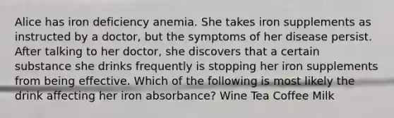 Alice has iron deficiency anemia. She takes iron supplements as instructed by a doctor, but the symptoms of her disease persist. After talking to her doctor, she discovers that a certain substance she drinks frequently is stopping her iron supplements from being effective. Which of the following is most likely the drink affecting her iron absorbance? Wine Tea Coffee Milk