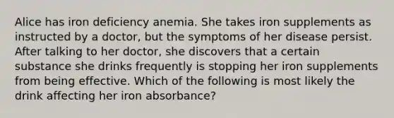 Alice has iron deficiency anemia. She takes iron supplements as instructed by a doctor, but the symptoms of her disease persist. After talking to her doctor, she discovers that a certain substance she drinks frequently is stopping her iron supplements from being effective. Which of the following is most likely the drink affecting her iron absorbance?