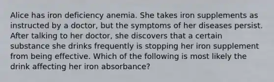 Alice has iron deficiency anemia. She takes iron supplements as instructed by a doctor, but the symptoms of her diseases persist. After talking to her doctor, she discovers that a certain substance she drinks frequently is stopping her iron supplement from being effective. Which of the following is most likely the drink affecting her iron absorbance?