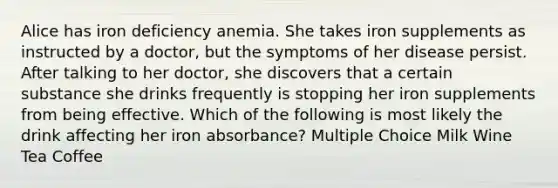 Alice has iron deficiency anemia. She takes iron supplements as instructed by a doctor, but the symptoms of her disease persist. After talking to her doctor, she discovers that a certain substance she drinks frequently is stopping her iron supplements from being effective. Which of the following is most likely the drink affecting her iron absorbance? Multiple Choice Milk Wine Tea Coffee