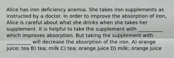 Alice has iron deficiency anemia. She takes iron supplements as instructed by a doctor. In order to improve the absorption of iron, Alice is careful about what she drinks when she takes her supplement. It is helpful to take the supplement with __________ which improves absorption. But taking the supplement with __________ will decrease the absorption of the iron. A) orange juice; tea B) tea; milk C) tea; orange juice D) milk; orange juice