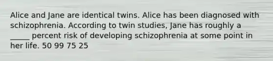 Alice and Jane are identical twins. Alice has been diagnosed with schizophrenia. According to twin studies, Jane has roughly a _____ percent risk of developing schizophrenia at some point in her life. 50 99 75 25