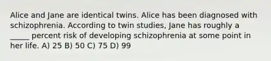 Alice and Jane are identical twins. Alice has been diagnosed with schizophrenia. According to twin studies, Jane has roughly a _____ percent risk of developing schizophrenia at some point in her life. A) 25 B) 50 C) 75 D) 99