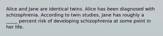 Alice and Jane are identical twins. Alice has been diagnosed with schizophrenia. According to twin studies, Jane has roughly a _____ percent risk of developing schizophrenia at some point in her life.