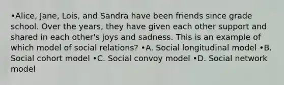 •Alice, Jane, Lois, and Sandra have been friends since grade school. Over the years, they have given each other support and shared in each other's joys and sadness. This is an example of which model of social relations? •A. Social longitudinal model •B. Social cohort model •C. Social convoy model •D. Social network model