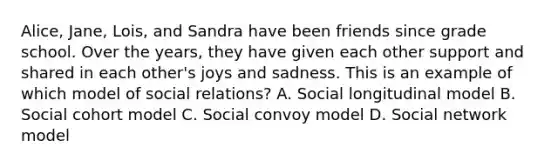 Alice, Jane, Lois, and Sandra have been friends since grade school. Over the years, they have given each other support and shared in each other's joys and sadness. This is an example of which model of social relations? A. Social longitudinal model B. Social cohort model C. Social convoy model D. Social network model