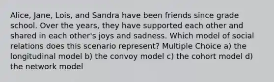 Alice, Jane, Lois, and Sandra have been friends since grade school. Over the years, they have supported each other and shared in each other's joys and sadness. Which model of social relations does this scenario represent? Multiple Choice a) the longitudinal model b) the convoy model c) the cohort model d) the network model