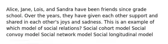 Alice, Jane, Lois, and Sandra have been friends since grade school. Over the years, they have given each other support and shared in each other's joys and sadness. This is an example of which model of social relations? Social cohort model Social convoy model Social network model Social longitudinal model