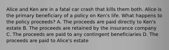 Alice and Ken are in a fatal car crash that kills them both. Alice is the primary beneficiary of a policy on Ken's life. What happens to the policy proceeds? A. The proceeds are paid directly to Ken's estate B. The proceeds are retained by the insurance company C. The proceeds are paid to any contingent beneficiaries D. The proceeds are paid to Alice's estate